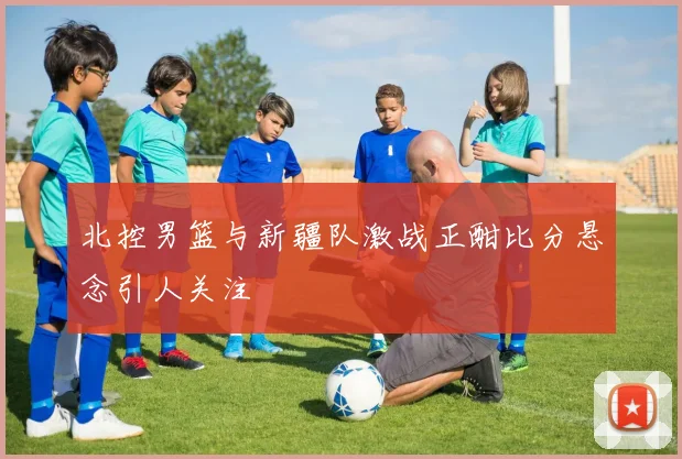 北控男篮与新疆队激战正酣比分悬念引人关注