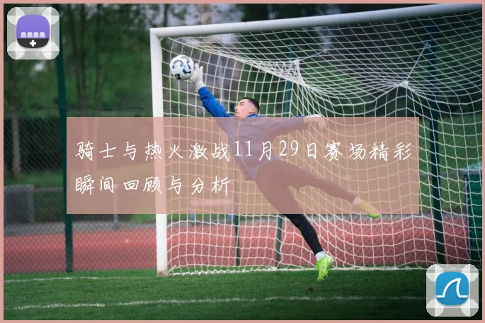 骑士与热火激战11月29日赛场精彩瞬间回顾与分析