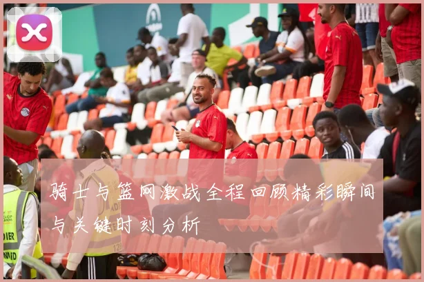 骑士与篮网激战全程回顾精彩瞬间与关键时刻分析