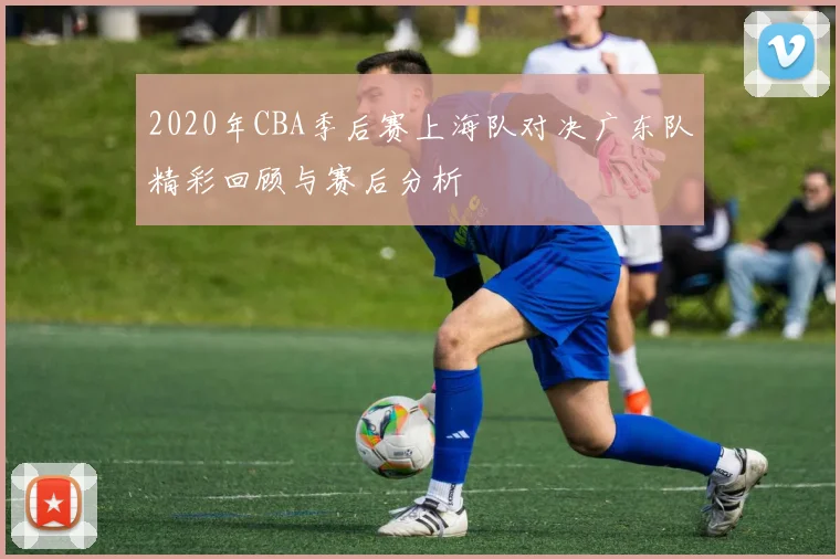 2020年CBA季后赛上海队对决广东队精彩回顾与赛后分析