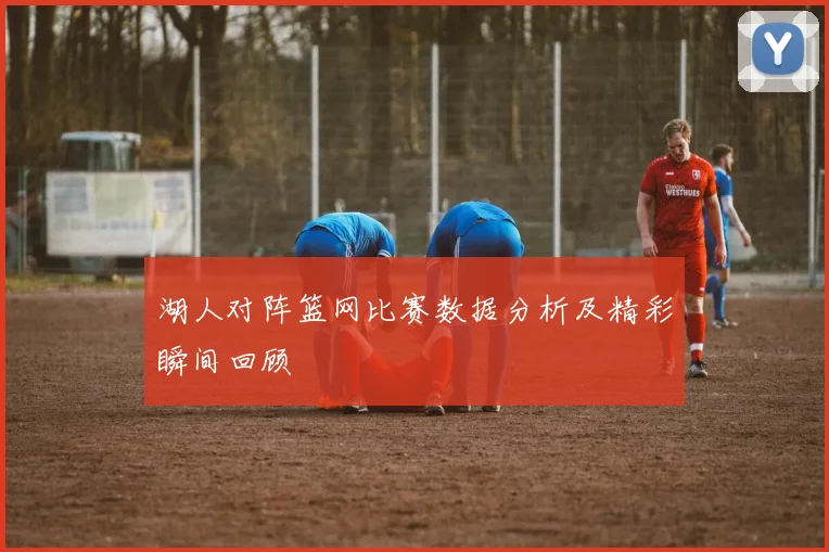 湖人对阵篮网比赛数据分析及精彩瞬间回顾