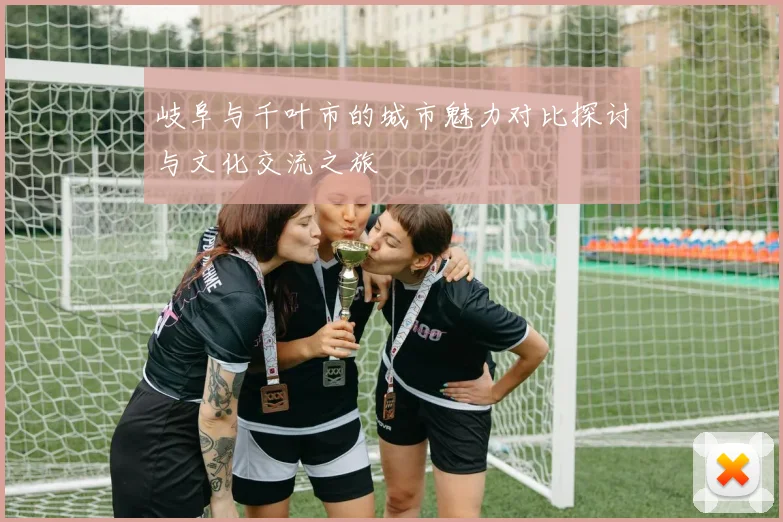 岐阜与千叶市的城市魅力对比探讨与文化交流之旅