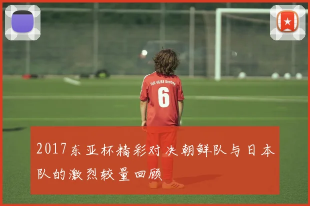 2017东亚杯精彩对决朝鲜队与日本队的激烈较量回顾